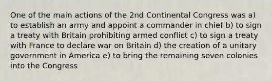 One of the main actions of the 2nd Continental Congress was a) to establish an army and appoint a commander in chief b) to sign a treaty with Britain prohibiting armed conflict c) to sign a treaty with France to declare war on Britain d) the creation of a unitary government in America e) to bring the remaining seven colonies into the Congress