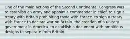 One of the main actions of the Second Continental Congress was to establish an army and appoint a commander in chief. to sign a treaty with Britain prohibiting trade with France. to sign a treaty with France to declare war on Britain. the creation of a unitary government in America. to establish a document with ambitious designs to separate from Britain.