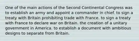 One of the main actions of the Second Continental Congress was to establish an army and appoint a commander in chief. to sign a treaty with Britain prohibiting trade with France. to sign a treaty with France to declare war on Britain. the creation of a unitary government in America. to establish a document with ambitious designs to separate from Britain.