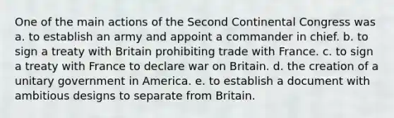 One of the main actions of the Second Continental Congress was a. to establish an army and appoint a commander in chief. b. to sign a treaty with Britain prohibiting trade with France. c. to sign a treaty with France to declare war on Britain. d. the creation of a unitary government in America. e. to establish a document with ambitious designs to separate from Britain.