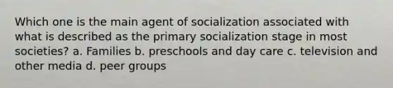 Which one is the main agent of socialization associated with what is described as the primary socialization stage in most societies? a. Families b. preschools and day care c. television and other media d. peer groups