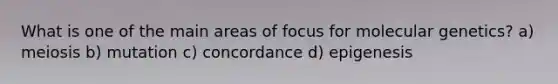 What is one of the main areas of focus for molecular genetics? a) meiosis b) mutation c) concordance d) epigenesis