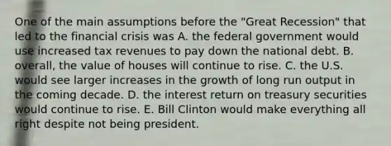 One of the main assumptions before the "Great Recession" that led to the financial crisis was A. the federal government would use increased tax revenues to pay down the national debt. B. overall, the value of houses will continue to rise. C. the U.S. would see larger increases in the growth of long run output in the coming decade. D. the interest return on treasury securities would continue to rise. E. Bill Clinton would make everything all right despite not being president.