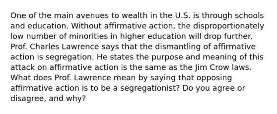 One of the main avenues to wealth in the U.S. is through schools and education. Without affirmative action, the disproportionately low number of minorities in higher education will drop further. Prof. Charles Lawrence says that the dismantling of affirmative action is segregation. He states the purpose and meaning of this attack on affirmative action is the same as the Jim Crow laws. What does Prof. Lawrence mean by saying that opposing affirmative action is to be a segregationist? Do you agree or disagree, and why?