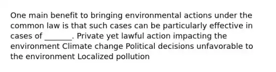 One main benefit to bringing environmental actions under the common law is that such cases can be particularly effective in cases of _______. Private yet lawful action impacting the environment Climate change Political decisions unfavorable to the environment Localized pollution