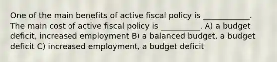 One of the main benefits of active fiscal policy is ____________. The main cost of active fiscal policy is __________. A) a budget deficit, increased employment B) a balanced budget, a budget deficit C) increased employment, a budget deficit