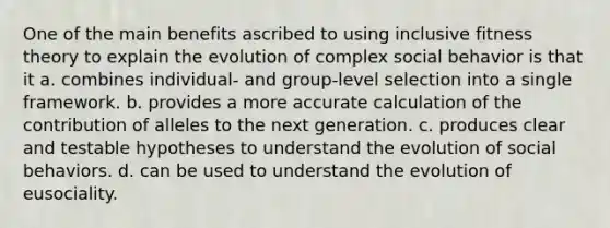 One of the main benefits ascribed to using inclusive fitness theory to explain the evolution of complex social behavior is that it a. combines individual- and group-level selection into a single framework. b. provides a more accurate calculation of the contribution of alleles to the next generation. c. produces clear and testable hypotheses to understand the evolution of social behaviors. d. can be used to understand the evolution of eusociality.