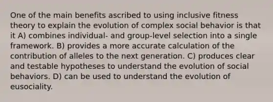 One of the main benefits ascribed to using inclusive fitness theory to explain the evolution of complex social behavior is that it A) combines individual- and group-level selection into a single framework. B) provides a more accurate calculation of the contribution of alleles to the next generation. C) produces clear and testable hypotheses to understand the evolution of social behaviors. D) can be used to understand the evolution of eusociality.