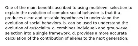 One of the main benefits ascribed to using multilevel selection to explain the evolution of complex social behavior is that it a. produces clear and testable hypotheses to understand the evolution of social behaviors. b. can be used to understand the evolution of eusociality. c. combines individual- and group-level selection into a single framework. d. provides a more accurate calculation of the contribution of alleles to the next generation.