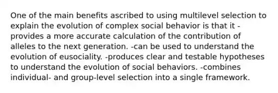 One of the main benefits ascribed to using multilevel selection to explain the evolution of complex social behavior is that it -provides a more accurate calculation of the contribution of alleles to the next generation. -can be used to understand the evolution of eusociality. -produces clear and testable hypotheses to understand the evolution of social behaviors. -combines individual- and group-level selection into a single framework.