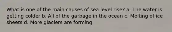 What is one of the main causes of sea level rise? a. The water is getting colder b. All of the garbage in the ocean c. Melting of ice sheets d. More glaciers are forming