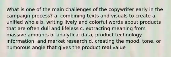 What is one of the main challenges of the copywriter early in the campaign process? a. combining texts and visuals to create a unified whole b. writing lively and colorful words about products that are often dull and lifeless c. extracting meaning from massive amounts of analytical data, product technology information, and market research d. creating the mood, tone, or humorous angle that gives the product real value