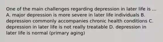 One of the main challenges regarding depression in later life is ... A. major depression is more severe in later life individuals B. depression commonly accompanies chronic health conditions C. depression in later life is not really treatable D. depression in later life is normal (primary aging)