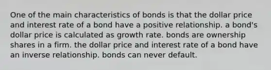 One of the main characteristics of bonds is that the dollar price and interest rate of a bond have a positive relationship. a bond's dollar price is calculated as growth rate. bonds are ownership shares in a firm. the dollar price and interest rate of a bond have an inverse relationship. bonds can never default.