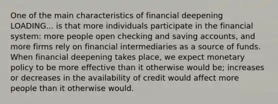 One of the main characteristics of financial deepening LOADING... is that more individuals participate in the financial​ system: more people open checking and saving​ accounts, and more firms rely on financial intermediaries as a source of funds. When financial deepening takes​ place, we expect monetary policy to be more effective than it otherwise would​ be; increases or decreases in the availability of credit would affect more people than it otherwise would.