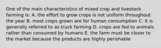 One of the main characteristics of mixed crop and livestock farming is: A. the effort to grow crops is not uniform throughout the year B. most crops grown are for human consumption C. it is generally referred to as truck farming D. crops are fed to animals rather than consumed by humans E. the farm must be closer to the market because the products are highly perishable