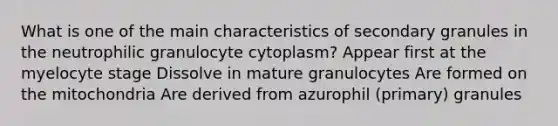 What is one of the main characteristics of secondary granules in the neutrophilic granulocyte cytoplasm? Appear first at the myelocyte stage Dissolve in mature granulocytes Are formed on the mitochondria Are derived from azurophil (primary) granules