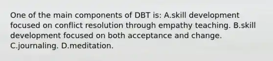 One of the main components of DBT​ is: A.skill development focused on conflict resolution through empathy teaching. B.skill development focused on both acceptance and change. C.journaling. D.meditation.