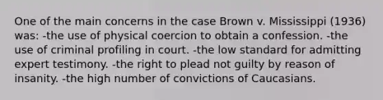 One of the main concerns in the case Brown v. Mississippi (1936) was: -the use of physical coercion to obtain a confession. -the use of criminal profiling in court. -the low standard for admitting expert testimony. -the right to plead not guilty by reason of insanity. -the high number of convictions of Caucasians.