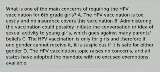 What is one of the main concerns of requiring the HPV vaccination for 6th grade girls? A. The HPV vaccination is too costly and no insurance covers this vaccination B. Administering the vaccination could possibly initiate the conversation or idea of sexual activity to young girls, which goes against many parents' beliefs C. The HPV vaccination is only for girls and therefore if one gender cannot receive it, it is suspicious if it is safe for either gender D. The HPV vaccination topic raises no concerns, and all states have adopted the mandate with no excused exemptions available