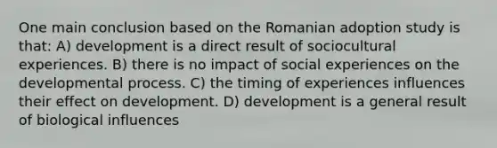 One main conclusion based on the Romanian adoption study is that: A) development is a direct result of sociocultural experiences. B) there is no impact of social experiences on the developmental process. C) the timing of experiences influences their effect on development. D) development is a general result of biological influences