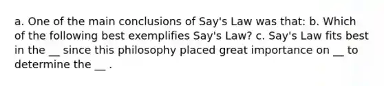 a. One of the main conclusions of​ Say's Law was that: b. Which of the following best exemplifies​ Say's Law? c. Say's Law fits best in the __ since this philosophy placed great importance on __ to determine the __ .