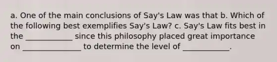 a. One of the main conclusions of​ Say's Law was that b. Which of the following best exemplifies​ Say's Law? c.​ Say's Law fits best in the ____________ since this philosophy placed great importance on _______________ to determine the level of ____________.