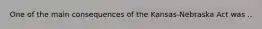 One of the main consequences of the Kansas-Nebraska Act was ..