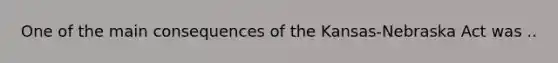 One of the main consequences of the Kansas-Nebraska Act was ..