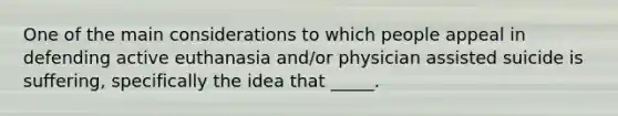 One of the main considerations to which people appeal in defending active euthanasia and/or physician assisted suicide is suffering, specifically the idea that _____.