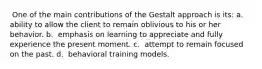 ​ One of the main contributions of the Gestalt approach is its: a. ​ ability to allow the client to remain oblivious to his or her behavior. b. ​ emphasis on learning to appreciate and fully experience the present moment. c. ​ attempt to remain focused on the past. d. ​ behavioral training models.