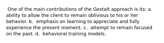 ​ One of the main contributions of the Gestalt approach is its: a. ​ ability to allow the client to remain oblivious to his or her behavior. b. ​ emphasis on learning to appreciate and fully experience the present moment. c. ​ attempt to remain focused on the past. d. ​ behavioral training models.