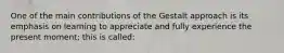 One of the main contributions of the Gestalt approach is its emphasis on learning to appreciate and fully experience the present moment; this is called: