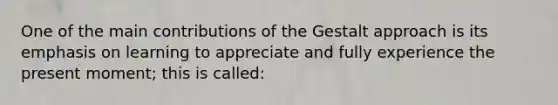 One of the main contributions of the Gestalt approach is its emphasis on learning to appreciate and fully experience the present moment; this is called: