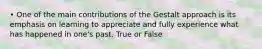 • One of the main contributions of the Gestalt approach is its emphasis on learning to appreciate and fully experience what has happened in one's past. True or False