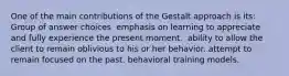 One of the main contributions of the Gestalt approach is its: Group of answer choices ​ emphasis on learning to appreciate and fully experience the present moment. ​ ability to allow the client to remain oblivious to his or her behavior. attempt to remain focused on the past. behavioral training models.