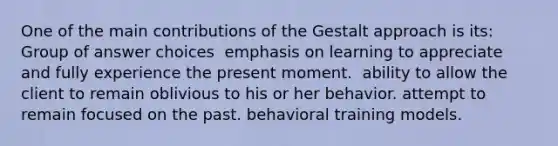 One of the main contributions of the Gestalt approach is its: Group of answer choices ​ emphasis on learning to appreciate and fully experience the present moment. ​ ability to allow the client to remain oblivious to his or her behavior. attempt to remain focused on the past. behavioral training models.