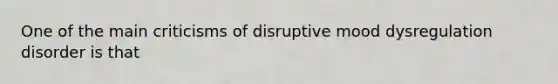 One of the main criticisms of disruptive mood dysregulation disorder is that