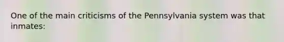 One of the main criticisms of the Pennsylvania system was that inmates: