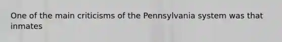 One of the main criticisms of the Pennsylvania system was that inmates