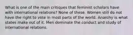 What is one of the main critiques that feminist scholars have with international relations? None of these. Women still do not have the right to vote in most parts of the world. Anarchy is what states make out of it. Men dominate the conduct and study of international relations.