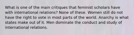 What is one of the main critiques that feminist scholars have with international relations? None of these. Women still do not have the right to vote in most parts of the world. Anarchy is what states make out of it. Men dominate the conduct and study of international relations.