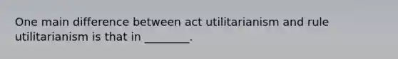 One main difference between act utilitarianism and rule utilitarianism is that in ________.