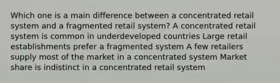 Which one is a main difference between a concentrated retail system and a fragmented retail system? A concentrated retail system is common in underdeveloped countries Large retail establishments prefer a fragmented system A few retailers supply most of the market in a concentrated system Market share is indistinct in a concentrated retail system