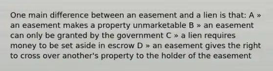 One main difference between an easement and a lien is that: A » an easement makes a property unmarketable B » an easement can only be granted by the government C » a lien requires money to be set aside in escrow D » an easement gives the right to cross over another's property to the holder of the easement