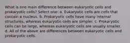 What is one main difference between eukaryotic cells and prokaryotic cells? Select one: a. Eukaryotic cells are cells that contain a nucleus. b. Prokaryotic cells have many internal structures, whereas eukaryotic cells are simpler. c. Prokaryotic cells can be large, whereas eukaryotic cells are usually smaller. d. All of the above are differences between eukaryotic cells and prokaryotic cells.