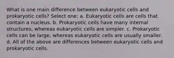 What is one main difference between eukaryotic cells and prokaryotic cells? Select one: a. Eukaryotic cells are cells that contain a nucleus. b. Prokaryotic cells have many internal structures, whereas eukaryotic cells are simpler. c. Prokaryotic cells can be large, whereas eukaryotic cells are usually smaller. d. All of the above are differences between eukaryotic cells and prokaryotic cells.