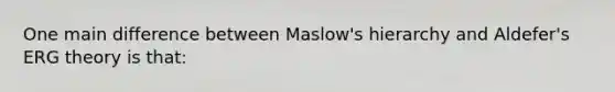 One main difference between Maslow's hierarchy and Aldefer's ERG theory is that: