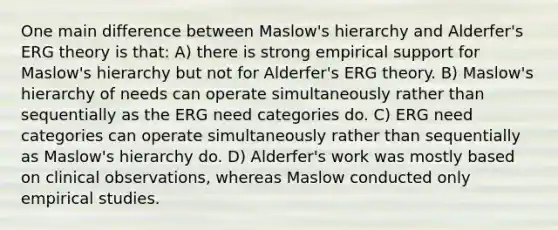 One main difference between Maslow's hierarchy and Alderfer's ERG theory is that: A) there is strong empirical support for Maslow's hierarchy but not for Alderfer's ERG theory. B) Maslow's hierarchy of needs can operate simultaneously rather than sequentially as the ERG need categories do. C) ERG need categories can operate simultaneously rather than sequentially as Maslow's hierarchy do. D) Alderfer's work was mostly based on clinical observations, whereas Maslow conducted only empirical studies.