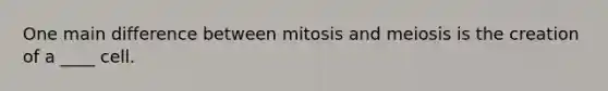 One main difference between mitosis and meiosis is the creation of a ____ cell.